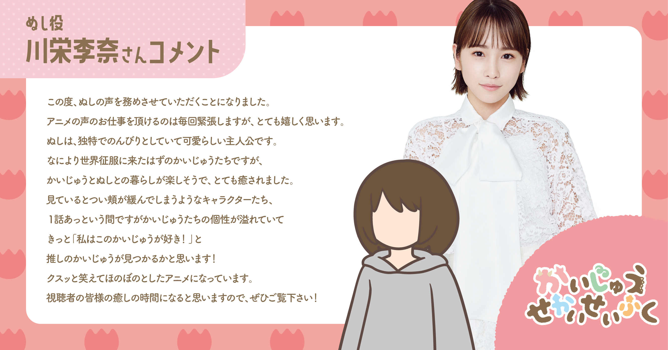 ぬし役 川栄李奈さんコメント この度、ぬしの声を務めさせていただくことになりました。アニメの声のお仕事を頂けるのは毎回緊張しますが、とても嬉しく思います。ぬしは、独特でのんびりと生きていてかわいらしい主人公です。なにより世界征服に来たはずの怪獣たちですが、観ているとつい頬が緩んでしまうようなキャラクターたち、1話あっという間ですがかいじゅうたちの個性が溢れていてきっと「私はこのかいじゅうが好き！」と推しのかいじゅうが見つかるかと思います！クスッと笑えてほのぼのとしたアニメになっています。視聴者の皆様の癒しの時間になると思いますので、ぜひご覧下さい！