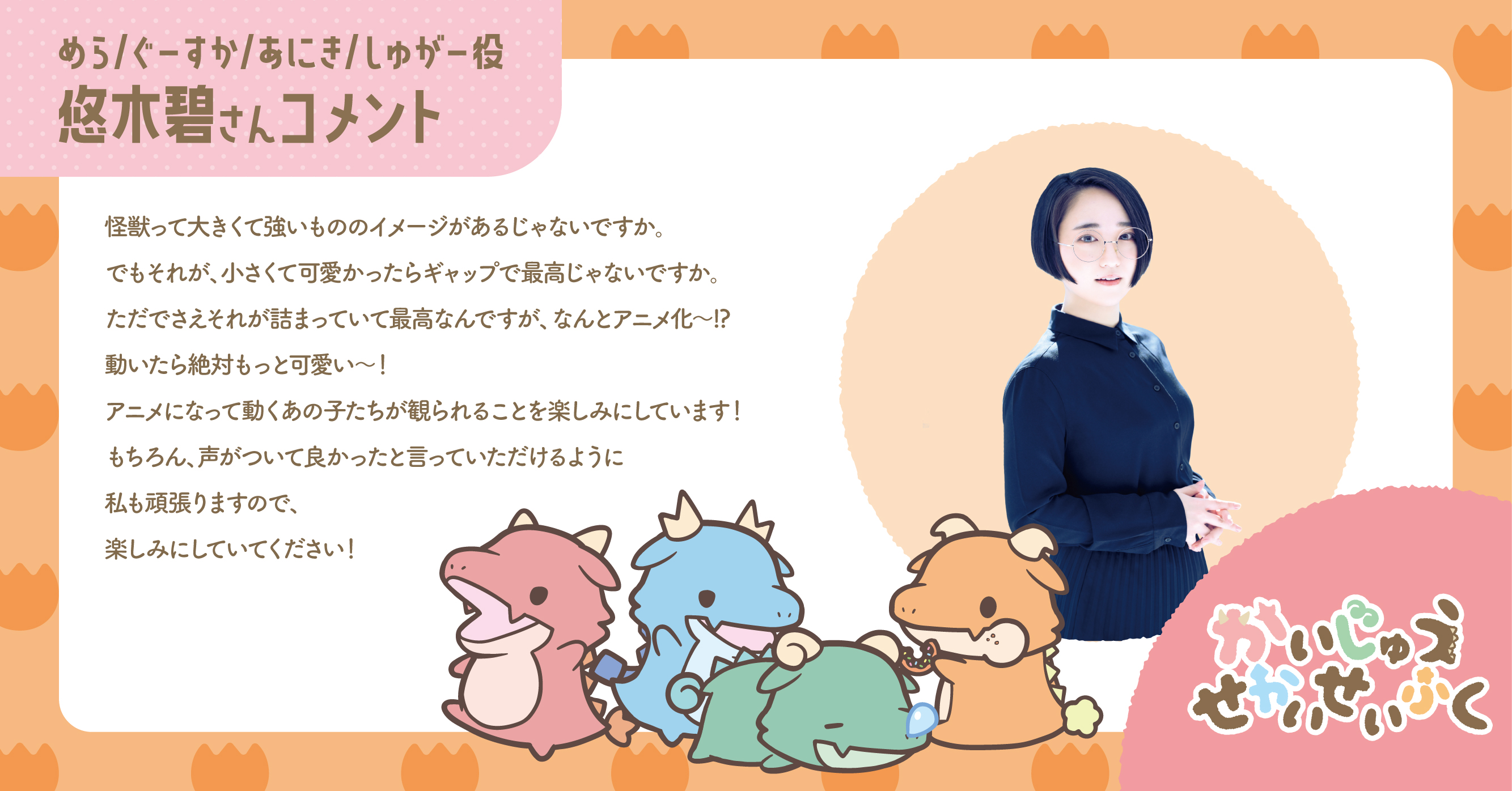 めら/ぐーすか/あにき/しゅがー役 悠木碧さんコメント 怪獣って大きくて強いもののイメージがあるじゃないですか。でもそれが、小さくて可愛かったらギャップで最高じゃないですか。ただでさえそれが詰まっていて最高なんですが、なんとアニメ化～!?動いたら絶対もっと可愛い～！アニメになって動くあの子たちが観られることを楽しみにしています！もちろん、声がついて良かったと言っていただけるように私も頑張りますので、楽しみにしていてください！